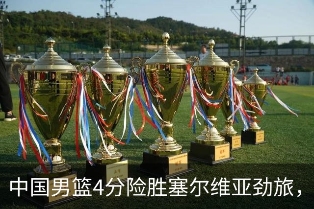 中国男篮4分险胜塞尔维亚劲旅，徐昕10分8板4封盖，王俊杰18+14